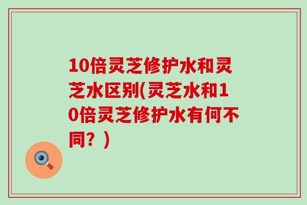 10倍灵芝修护水和灵芝水区别(灵芝水和10倍灵芝修护水有何不同？)