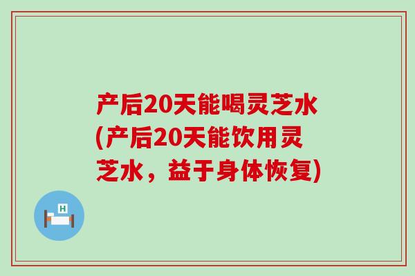 产后20天能喝灵芝水(产后20天能饮用灵芝水，益于身体恢复)