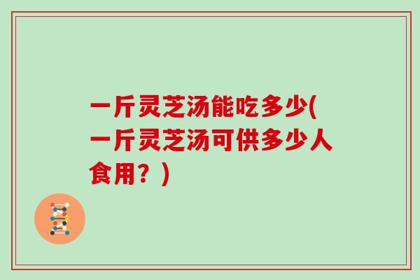 一斤灵芝汤能吃多少(一斤灵芝汤可供多少人食用？)