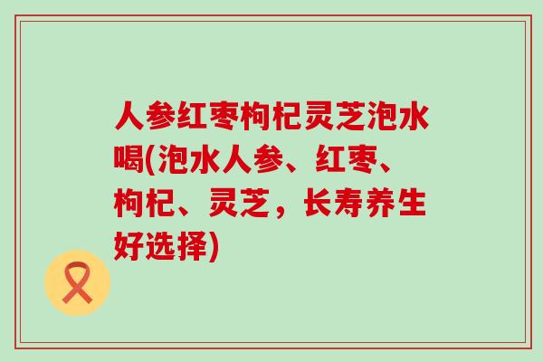 人参红枣枸杞灵芝泡水喝(泡水人参、红枣、枸杞、灵芝，长寿养生好选择)