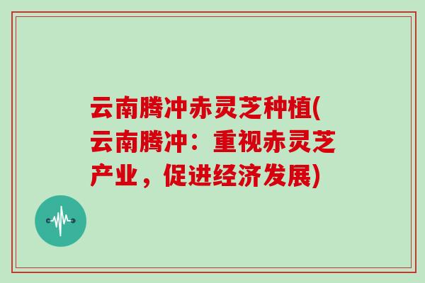 云南腾冲赤灵芝种植(云南腾冲：重视赤灵芝产业，促进经济发展)