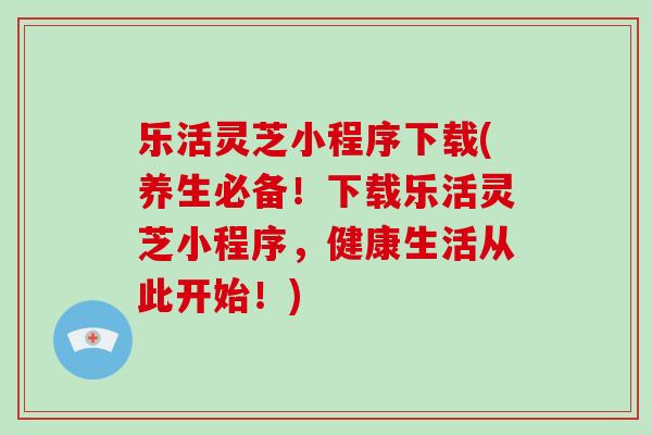 乐活灵芝小程序下载(养生必备！下载乐活灵芝小程序，健康生活从此开始！)