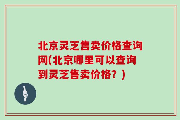 北京灵芝售卖价格查询网(北京哪里可以查询到灵芝售卖价格？)