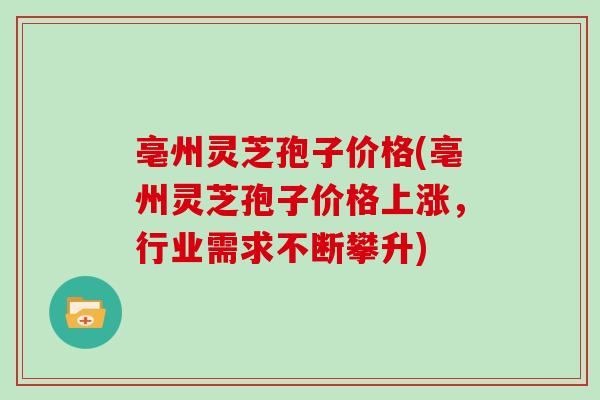 亳州灵芝孢子价格(亳州灵芝孢子价格上涨，行业需求不断攀升)