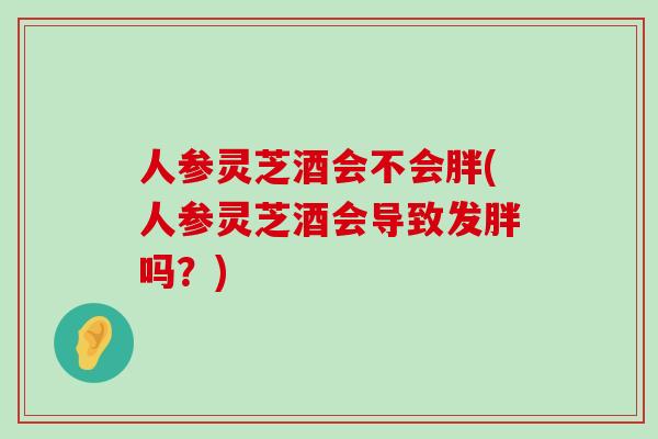 人参灵芝酒会不会胖(人参灵芝酒会导致发胖吗？)