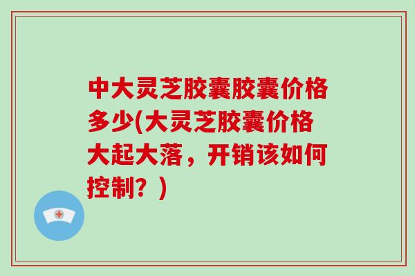 中大灵芝胶囊胶囊价格多少(大灵芝胶囊价格大起大落，开销该如何控制？)