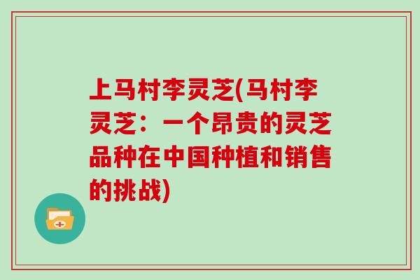 上马村李灵芝(马村李灵芝：一个昂贵的灵芝品种在中国种植和销售的挑战)