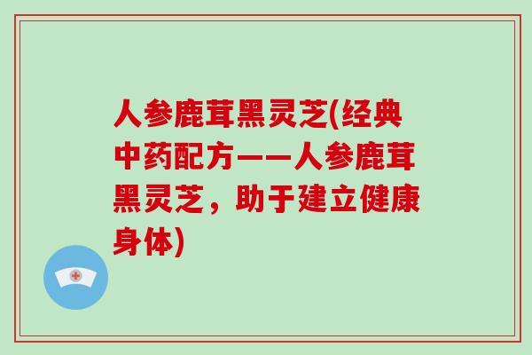 人参鹿茸黑灵芝(经典配方——人参鹿茸黑灵芝，助于建立健康身体)