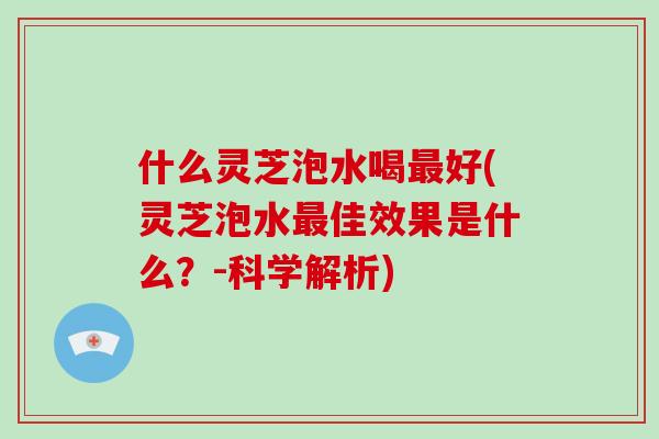 什么灵芝泡水喝好(灵芝泡水佳效果是什么？-科学解析)