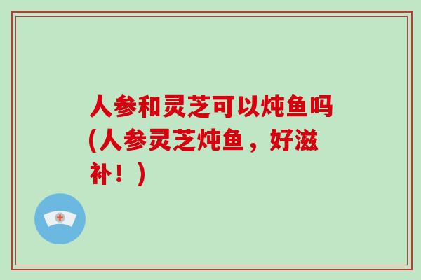 人参和灵芝可以炖鱼吗(人参灵芝炖鱼，好滋补！)