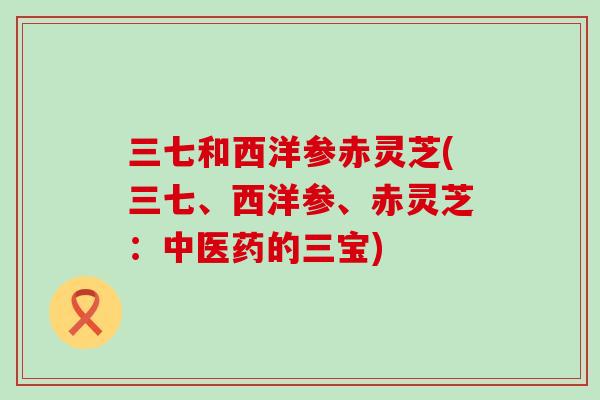 三七和西洋参赤灵芝(三七、西洋参、赤灵芝：中医药的三宝)