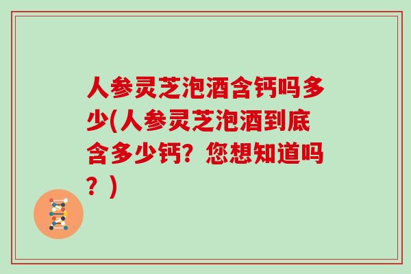 人参灵芝泡酒含钙吗多少(人参灵芝泡酒到底含多少钙？您想知道吗？)