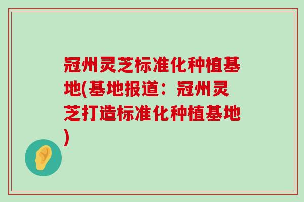 冠州灵芝标准化种植基地(基地报道：冠州灵芝打造标准化种植基地)