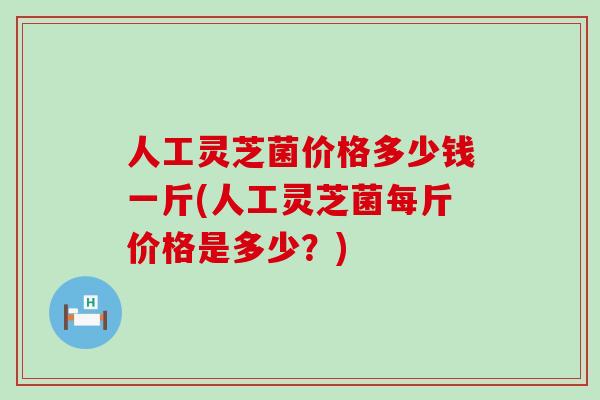 人工灵芝菌价格多少钱一斤(人工灵芝菌每斤价格是多少？)