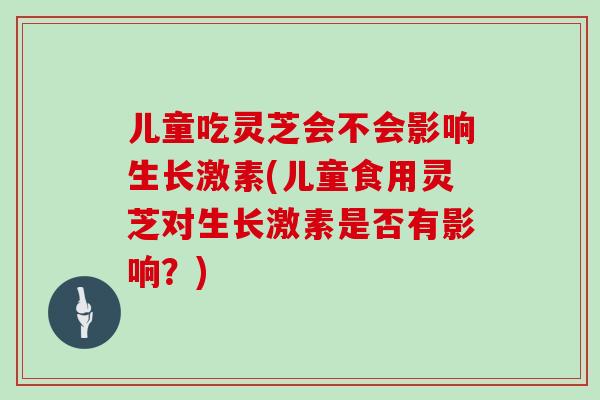 儿童吃灵芝会不会影响生长激素(儿童食用灵芝对生长激素是否有影响？)