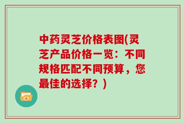 灵芝价格表图(灵芝产品价格一览：不同规格匹配不同预算，您佳的选择？)