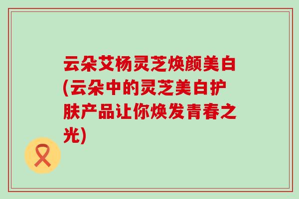 云朵艾杨灵芝焕颜美白(云朵中的灵芝美白护肤产品让你焕发青春之光)