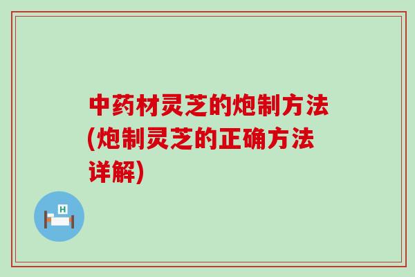 材灵芝的炮制方法(炮制灵芝的正确方法详解)