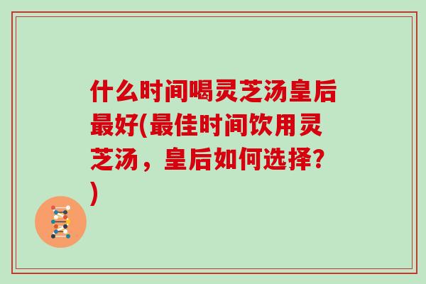 什么时间喝灵芝汤皇后好(佳时间饮用灵芝汤，皇后如何选择？)