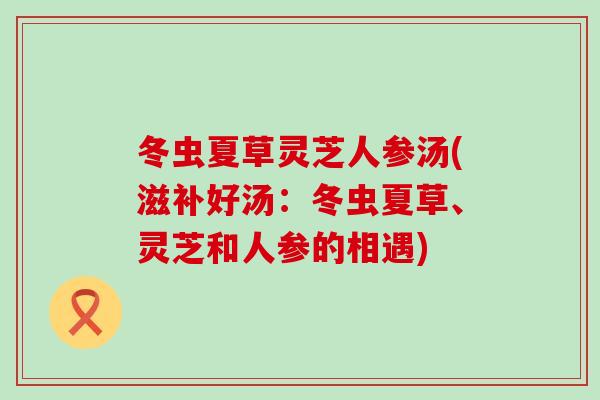 冬虫夏草灵芝人参汤(滋补好汤：冬虫夏草、灵芝和人参的相遇)