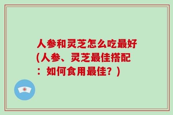 人参和灵芝怎么吃好(人参、灵芝佳搭配：如何食用佳？)