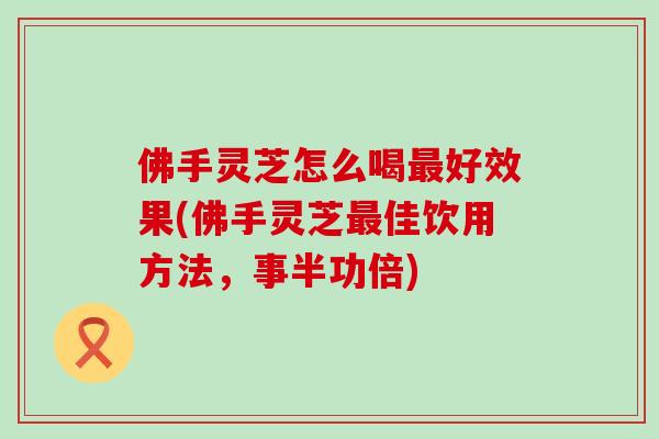 佛手灵芝怎么喝好效果(佛手灵芝佳饮用方法，事半功倍)