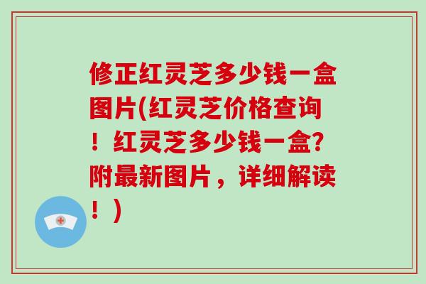 修正红灵芝多少钱一盒图片(红灵芝价格查询！红灵芝多少钱一盒？附新图片，详细解读！)