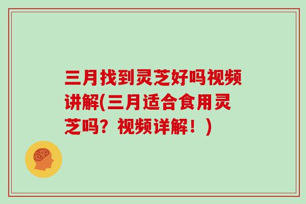 三月找到灵芝好吗视频讲解(三月适合食用灵芝吗？视频详解！)