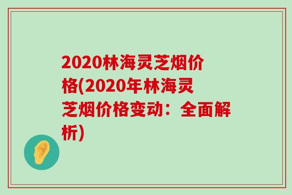 2020林海灵芝烟价格(2020年林海灵芝烟价格变动：全面解析)