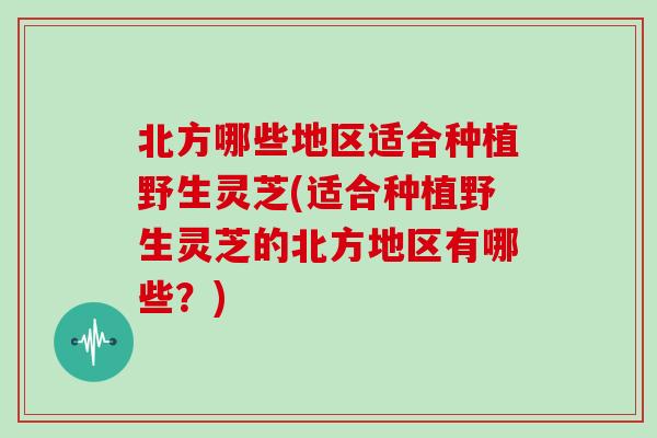 北方哪些地区适合种植野生灵芝(适合种植野生灵芝的北方地区有哪些？)