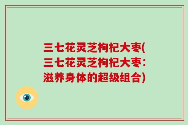 三七花灵芝枸杞大枣(三七花灵芝枸杞大枣：滋养身体的超级组合)