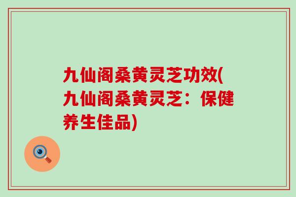 九仙阁桑黄灵芝功效(九仙阁桑黄灵芝：保健养生佳品)