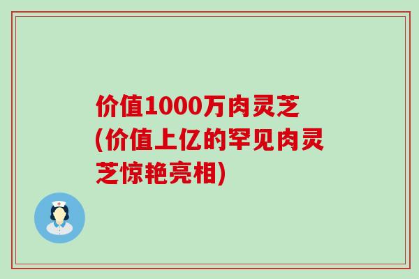 价值1000万肉灵芝(价值上亿的罕见肉灵芝惊艳亮相)