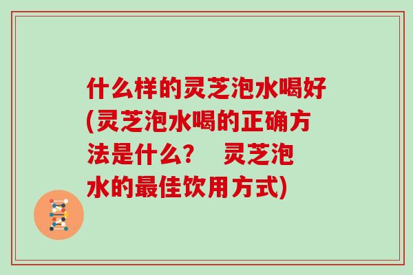 什么样的灵芝泡水喝好(灵芝泡水喝的正确方法是什么？  灵芝泡水的佳饮用方式)