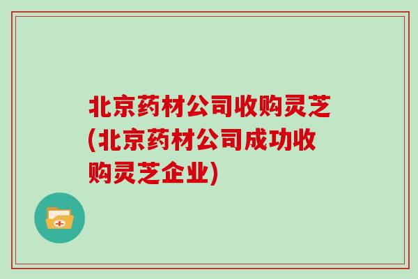 北京药材公司收购灵芝(北京药材公司成功收购灵芝企业)