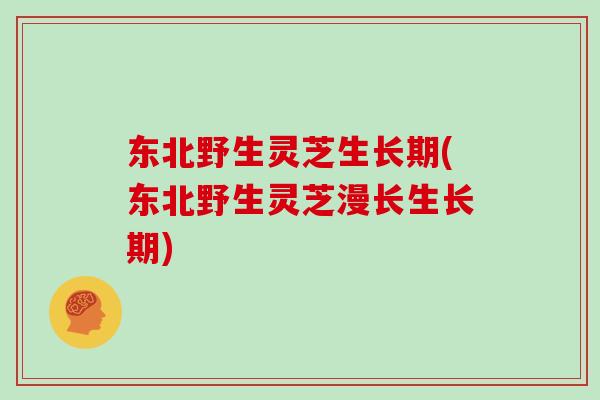 东北野生灵芝生长期(东北野生灵芝漫长生长期)