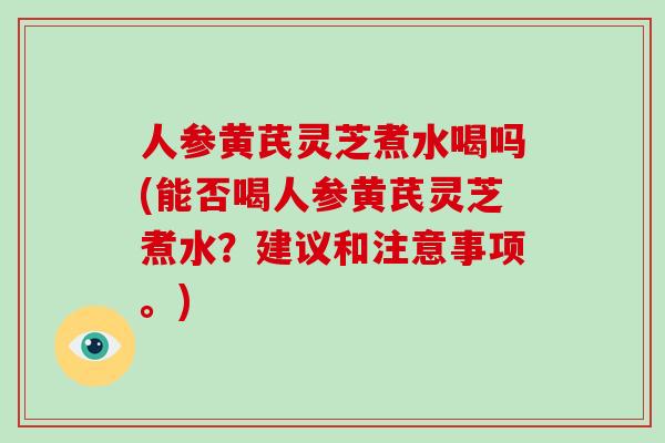 人参黄芪灵芝煮水喝吗(能否喝人参黄芪灵芝煮水？建议和注意事项。)