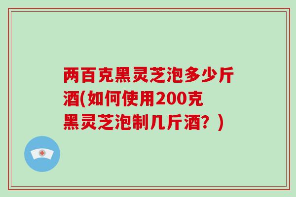 两百克黑灵芝泡多少斤酒(如何使用200克黑灵芝泡制几斤酒？)