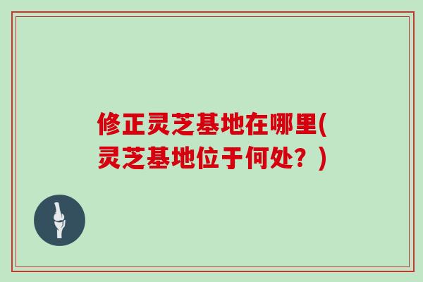 修正灵芝基地在哪里(灵芝基地位于何处？)