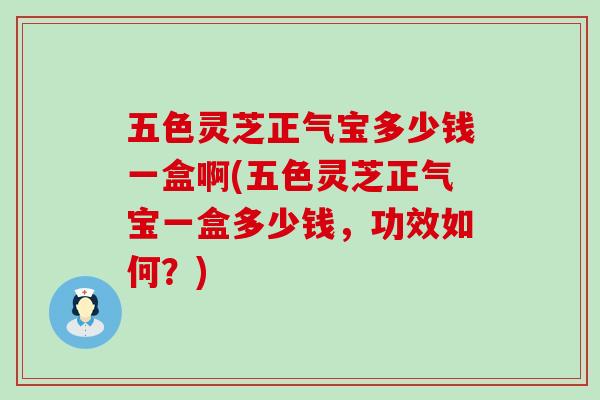 五色灵芝正气宝多少钱一盒啊(五色灵芝正气宝一盒多少钱，功效如何？)