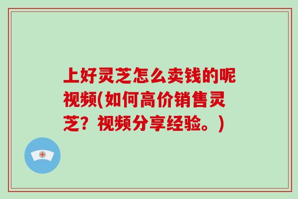 上好灵芝怎么卖钱的呢视频(如何高价销售灵芝？视频分享经验。)