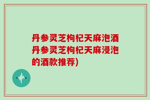 丹参灵芝枸杞天麻泡酒丹参灵芝枸杞天麻浸泡的酒款推荐)