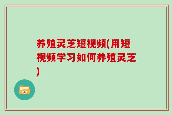 养殖灵芝短视频(用短视频学习如何养殖灵芝)