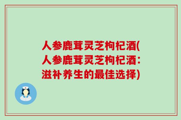 人参鹿茸灵芝枸杞酒(人参鹿茸灵芝枸杞酒：滋补养生的佳选择)