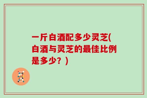 一斤白酒配多少灵芝(白酒与灵芝的佳比例是多少？)