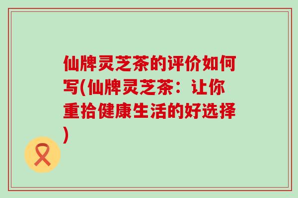 仙牌灵芝茶的评价如何写(仙牌灵芝茶：让你重拾健康生活的好选择)