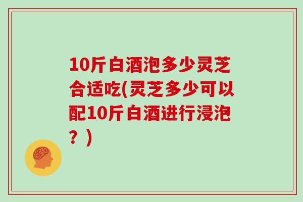 10斤白酒泡多少灵芝合适吃(灵芝多少可以配10斤白酒进行浸泡？)