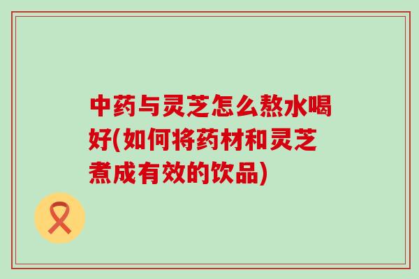 与灵芝怎么熬水喝好(如何将药材和灵芝煮成有效的饮品)