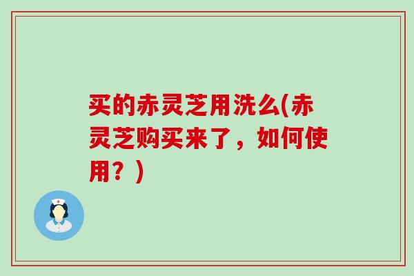 买的赤灵芝用洗么(赤灵芝购买来了，如何使用？)