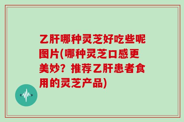 哪种灵芝好吃些呢图片(哪种灵芝口感更美妙？推荐患者食用的灵芝产品)